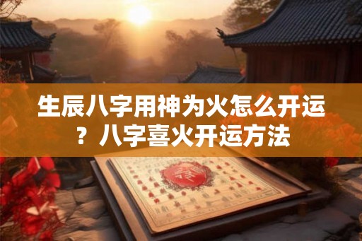 生辰八字用神为火怎么开运？八字喜火开运方法