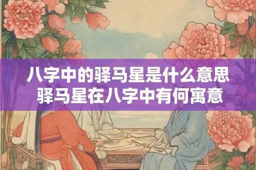八字中的驿马星是什么意思 驿马星在八字中有何寓意