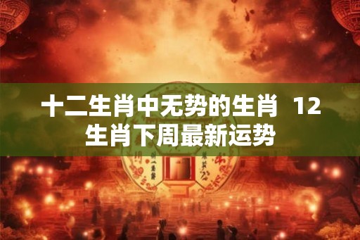 十二生肖中无势的生肖 12生肖下周最新运势 十二生肖中无势的生肖 12生肖下周最新运势