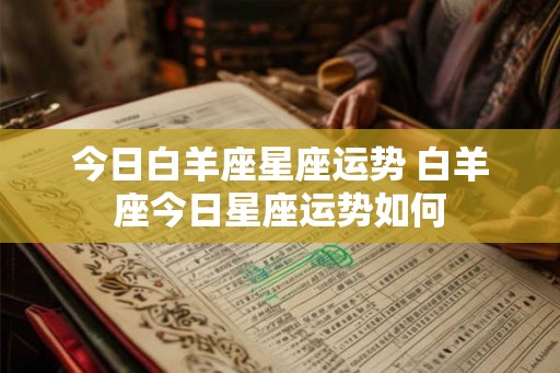 今日白羊座星座运势 白羊座今日星座运势如何 今日白羊座星座运势 白羊座今日星座运势如何
