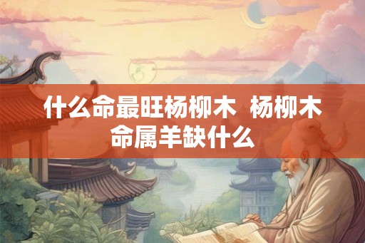 什么命最旺杨柳木  杨柳木命属羊缺什么