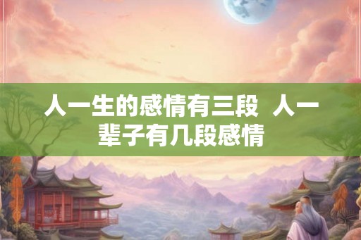 人一生的感情有三段 人一辈子有几段感情 人一生的感情有三段 人一辈子有几段感情