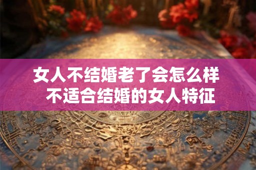 女人不结婚老了会怎么样 不适合结婚的女人特征 女人不结婚老了会怎么样 不适合结婚的女人特征