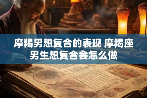 摩羯男想复合的表现 摩羯座男生想复合会怎么做