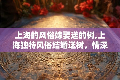 上海的风俗嫁娶送的树,上海独特风俗结婚送树，情深如绿
