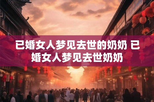 已婚女人梦见去世的奶奶 已婚女人梦见去世奶奶 已婚女人梦见去世的奶奶 已婚女人梦见去世奶奶