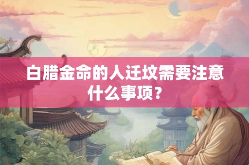白腊金命的人迁坟需要注意什么事项? 白腊金命的人迁坟需要注意什么事项?