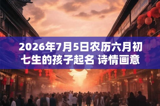 2026年7月5日农历六月初七生的孩子起名 诗情画意的虎娃好名 2026年7月5日农历六月初七生的孩子起名 诗情画意的虎娃好名