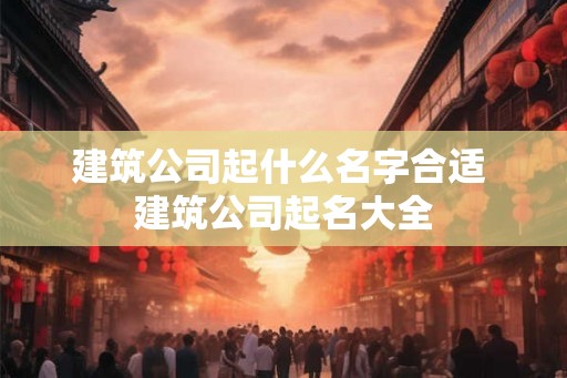 建筑公司起什么名字合适 建筑公司起名大全