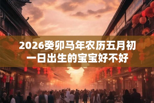 2026癸卯马年农历五月初一日出生的宝宝好不好 2026癸卯马年农历五月初一日出生的宝宝好不好