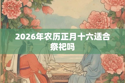 2026年农历正月十六适合祭祀吗 2026年农历正月十六适合祭祀吗