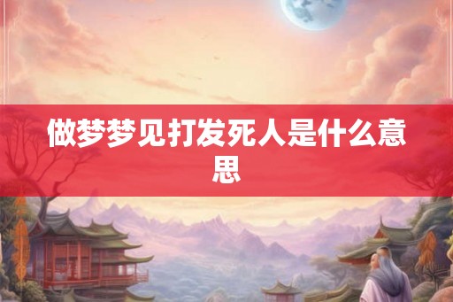 做梦梦见打发死人是什么意思 做梦梦见打发死人是什么意思