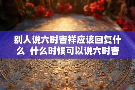 别人说六时吉祥应该回复什么  什么时候可以说六时吉祥