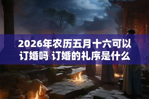 2026年农历五月十六可以订婚吗 订婚的礼序是什么