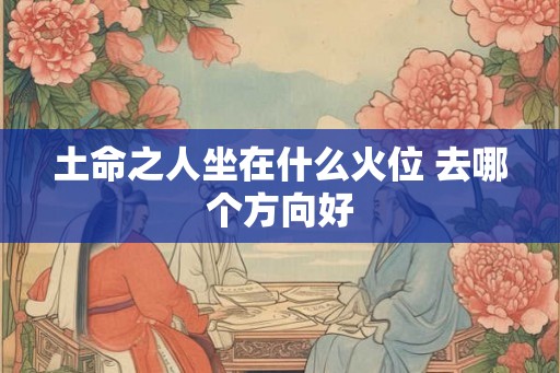 土命之人坐在什么火位 去哪个方向好 土命之人坐在什么火位 去哪个方向好