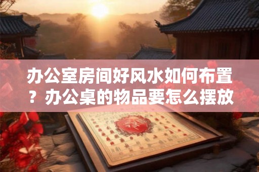 办公室房间好风水如何布置？办公桌的物品要怎么摆放？