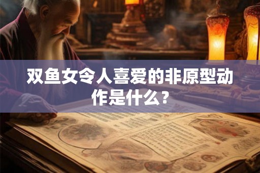 双鱼女令人喜爱的非原型动作是什么？