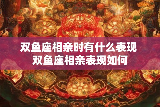 双鱼座相亲时有什么表现 双鱼座相亲表现如何 双鱼座相亲时有什么表现 双鱼座相亲表现如何