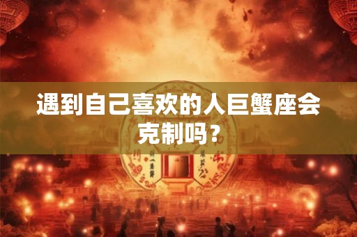 遇到自己喜欢的人巨蟹座会克制吗？