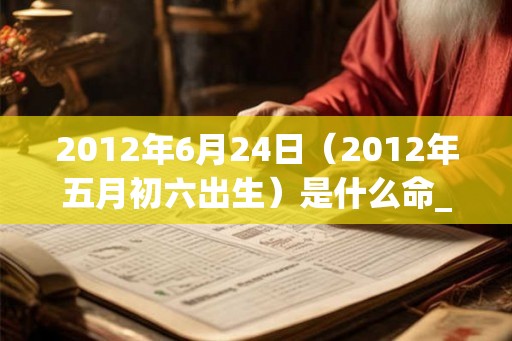 2012年6月24日（2012年五月初六出生）是什么命_命运如何