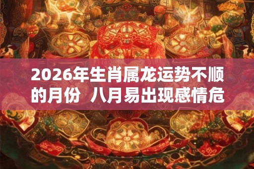 2026年生肖属龙运势不顺的月份 八月易出现感情危机 2026年生肖属龙运势不顺的月份 八月易出现感情危机