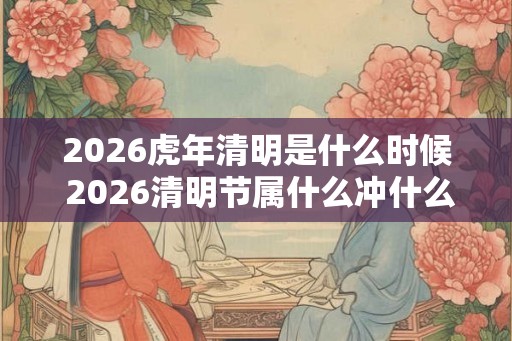 2026虎年清明是什么时候 2026清明节属什么冲什么生肖 2026虎年清明是什么时候 2026清明节属什么冲什么生肖