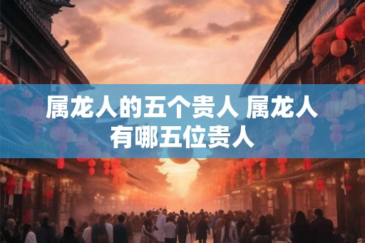 属龙人的五个贵人 属龙人有哪五位贵人 属龙人的五个贵人 属龙人有哪五位贵人