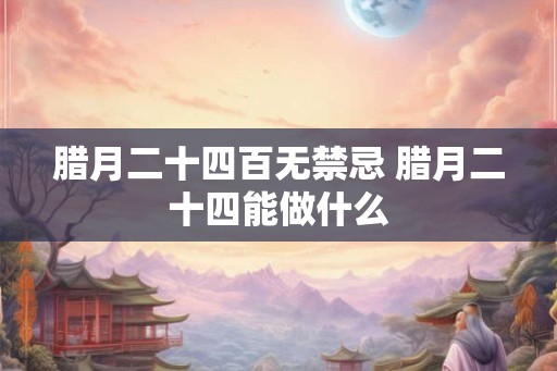 腊月二十四百无禁忌 腊月二十四能做什么
