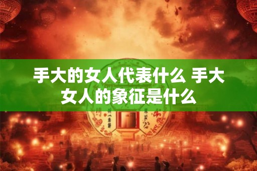 手大的女人代表什么 手大女人的象征是什么 手大的女人代表什么 手大女人的象征是什么