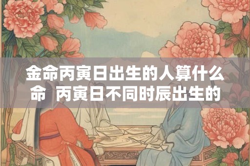金命丙寅日出生的人算什么命  丙寅日不同时辰出生的命运详解