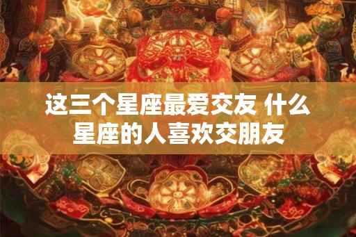这三个星座最爱交友 什么星座的人喜欢交朋友