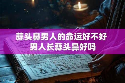 蒜头鼻男人的命运好不好 男人长蒜头鼻好吗