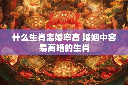 什么生肖离婚率高 婚姻中容易离婚的生肖