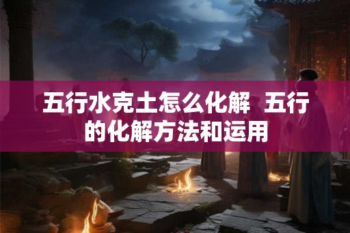 五行水克土怎么化解  五行的化解方法和运用