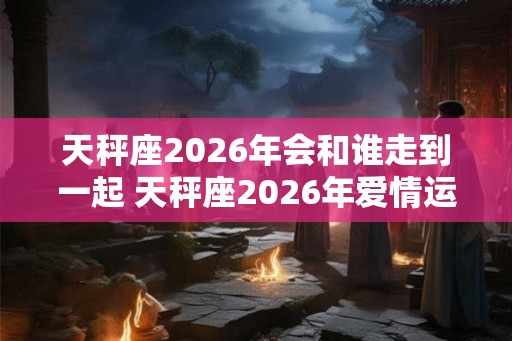 天秤座2026年会和谁走到一起 天秤座2026年爱情运势