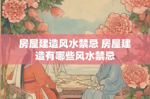 房屋建造风水禁忌 房屋建造有哪些风水禁忌