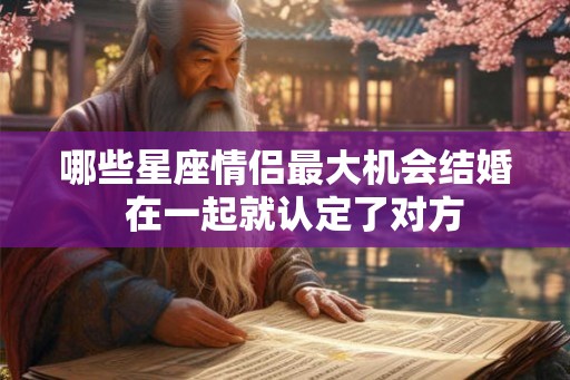 哪些星座情侣最大机会结婚 在一起就认定了对方 哪些星座情侣最大机会结婚 在一起就认定了对方