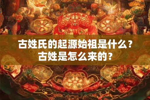 古姓氏的起源始祖是什么？古姓是怎么来的？