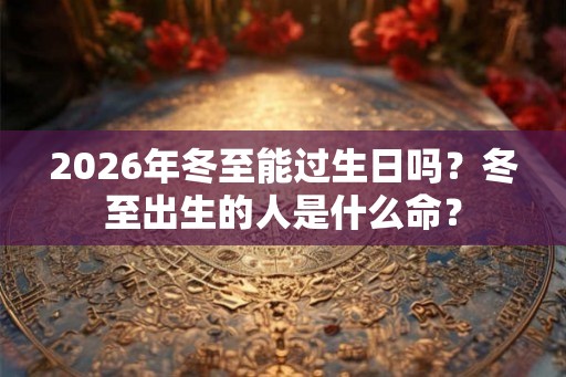 2026年冬至能过生日吗？冬至出生的人是什么命？