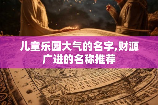 儿童乐园大气的名字,财源广进的名称推荐