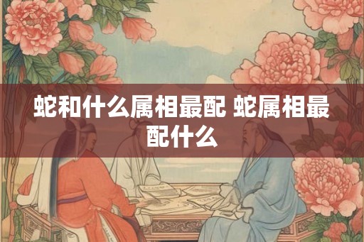 蛇和什么属相最配 蛇属相最配什么