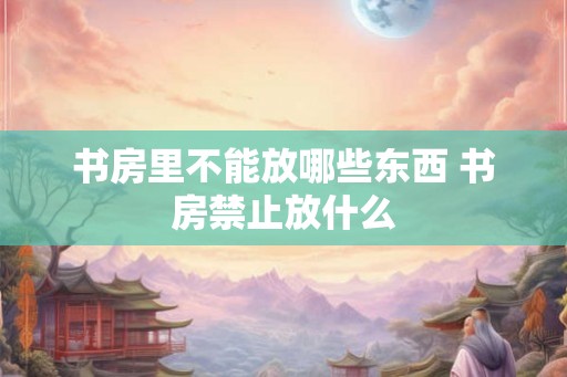 书房里不能放哪些东西 书房禁止放什么 书房里不能放哪些东西 书房禁止放什么