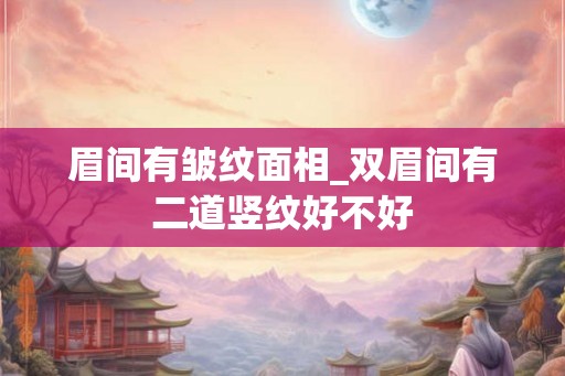 眉间有皱纹面相_双眉间有二道竖纹好不好