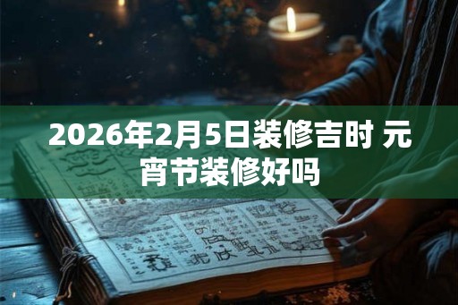 2026年2月5日装修吉时 元宵节装修好吗