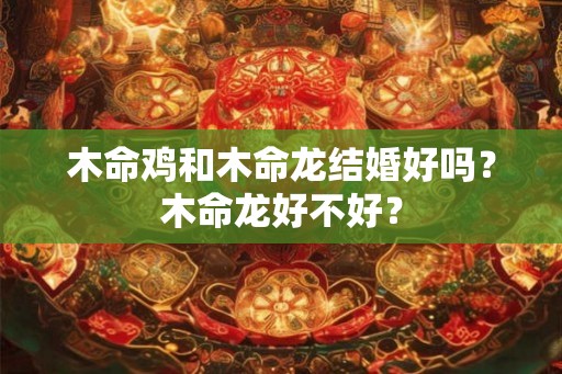 木命鸡和木命龙结婚好吗？木命龙好不好？