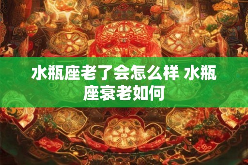水瓶座老了会怎么样 水瓶座衰老如何
