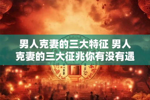 男人克妻的三大特征 男人克妻的三大征兆你有没有遇上