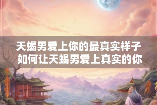 天蝎男爱上你的最真实样子 如何让天蝎男爱上真实的你