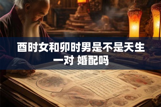 酉时女和卯时男是不是天生一对 婚配吗 酉时女和卯时男是不是天生一对 婚配吗