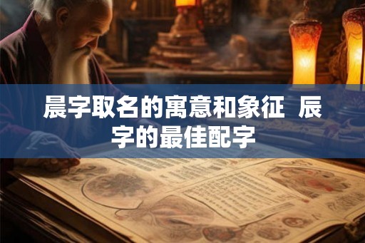 晨字取名的寓意和象征  辰字的最佳配字